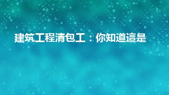 建筑工程清包工：你知道這是什么嗎？